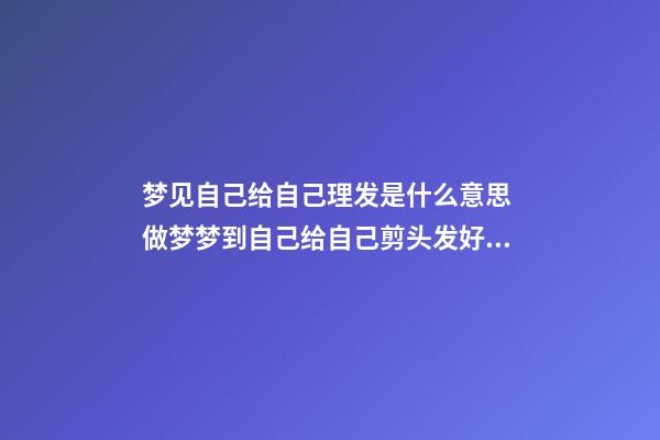 梦见自己给自己理发是什么意思 做梦梦到自己给自己剪头发好不好